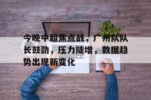 中欧app下载-关于今晚中超焦点战，广州队队长鼓劲，压力陡增，数据趋势出现新变化的信息